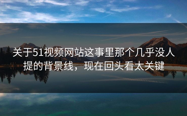 关于51视频网站这事里那个几乎没人提的背景线,现在回头看太关键