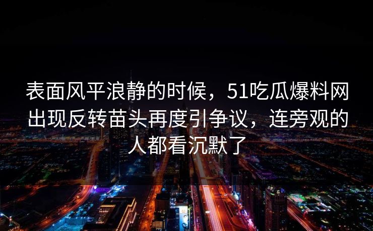 表面风平浪静的时候,51吃瓜爆料网出现反转苗头再度引争议,连旁观的人都看沉默了 表面风平浪静的时候,51吃瓜爆料网出现反转苗头再度引争议,连旁观的人都看沉默了