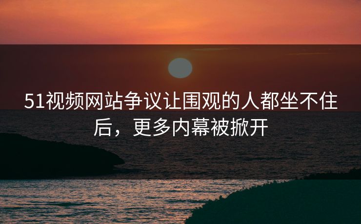 51视频网站争议让围观的人都坐不住后，更多内幕被掀开