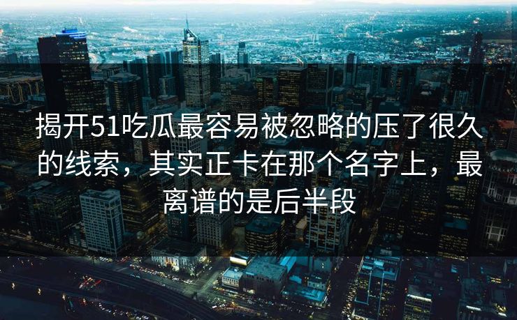 揭开51吃瓜最容易被忽略的压了很久的线索，其实正卡在那个名字上，最离谱的是后半段