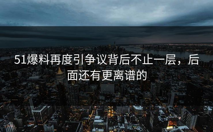 51爆料再度引争议背后不止一层，后面还有更离谱的