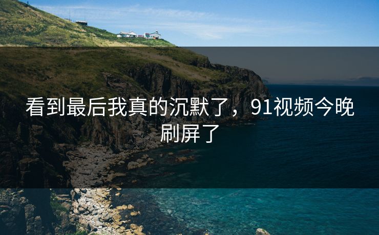 看到最后我真的沉默了，91视频今晚刷屏了
