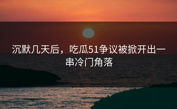 沉默几天后，吃瓜51争议被掀开出一串冷门角落