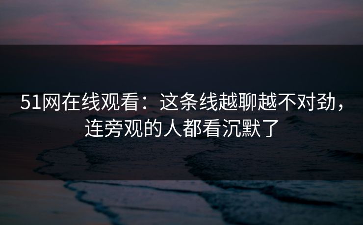51网在线观看：这条线越聊越不对劲，连旁观的人都看沉默了
