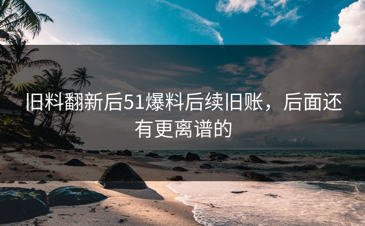 旧料翻新后51爆料后续旧账，后面还有更离谱的