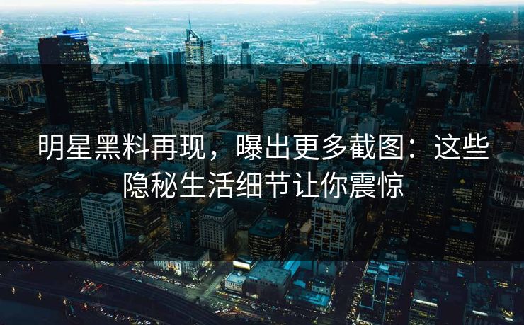 明星黑料再现，曝出更多截图：这些隐秘生活细节让你震惊