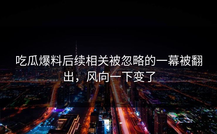 吃瓜爆料后续相关被忽略的一幕被翻出，风向一下变了