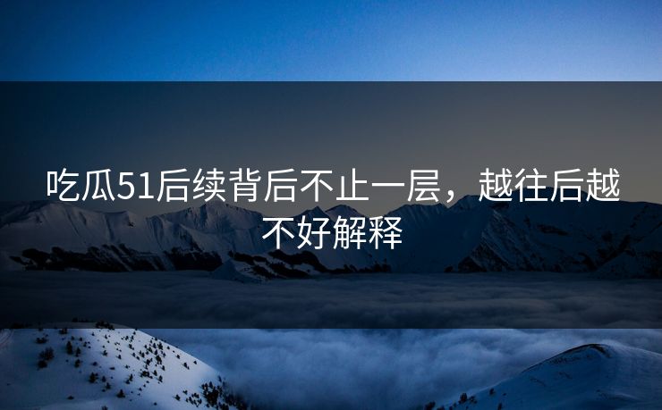 吃瓜51后续背后不止一层，越往后越不好解释