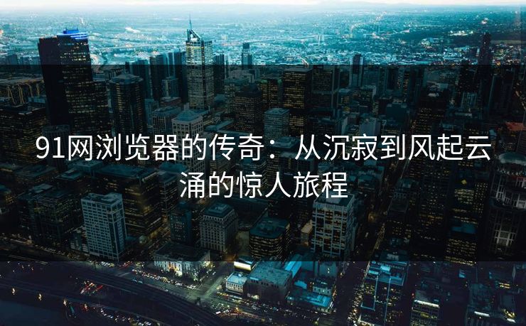 91网浏览器的传奇：从沉寂到风起云涌的惊人旅程