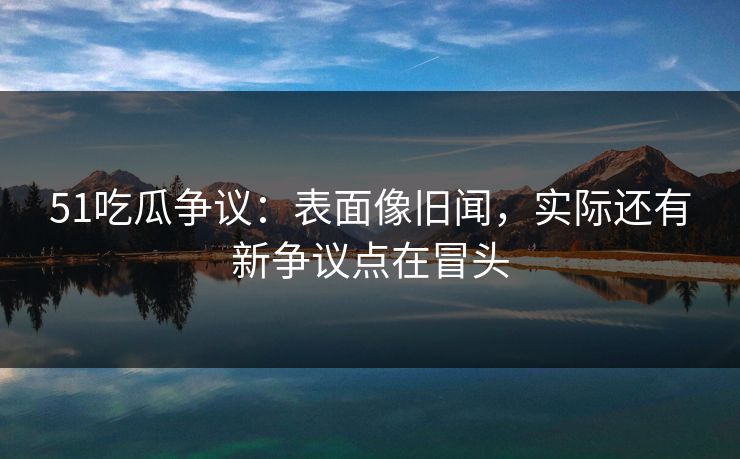 51吃瓜争议：表面像旧闻，实际还有新争议点在冒头