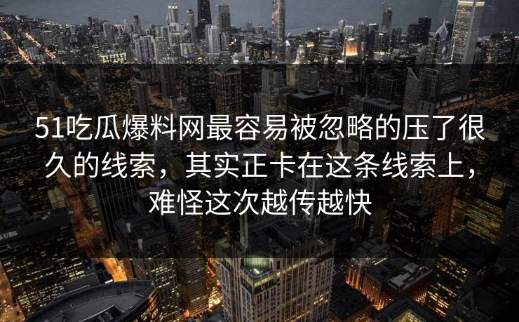 51吃瓜爆料网最容易被忽略的压了很久的线索，其实正卡在这条线索上，难怪这次越传越快