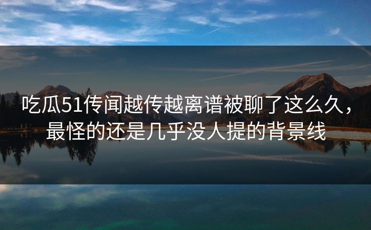 吃瓜51传闻越传越离谱被聊了这么久，最怪的还是几乎没人提的背景线