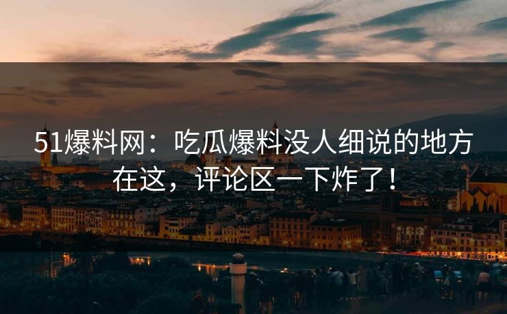 51爆料网：吃瓜爆料没人细说的地方在这，评论区一下炸了！