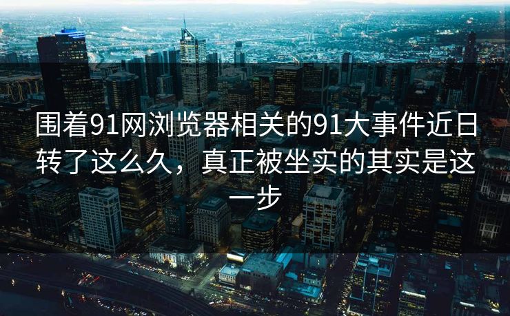围着91网浏览器相关的91大事件近日转了这么久，真正被坐实的其实是这一步