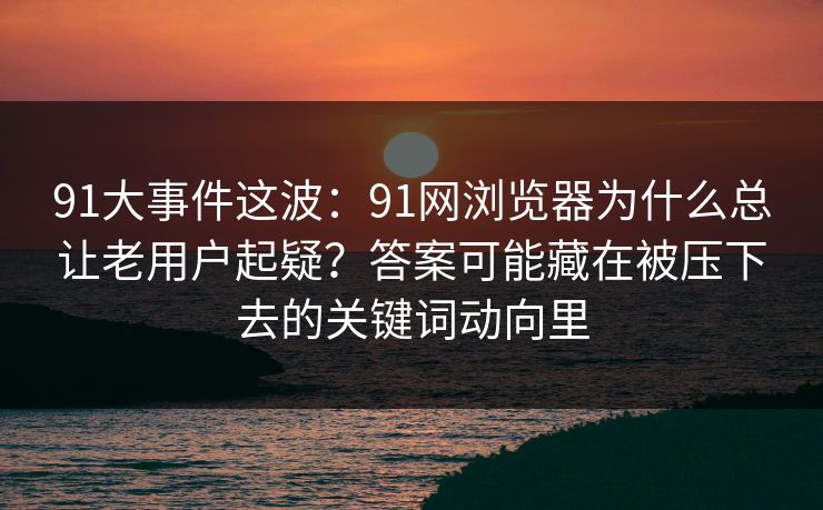 91大事件这波：91网浏览器为什么总让老用户起疑？答案可能藏在被压下去的关键词动向里
