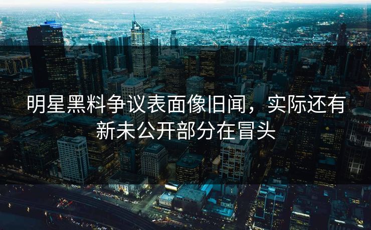 明星黑料争议表面像旧闻，实际还有新未公开部分在冒头
