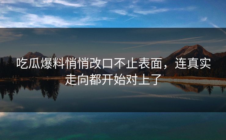 吃瓜爆料悄悄改口不止表面，连真实走向都开始对上了