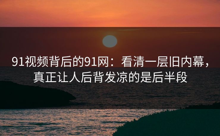 91视频背后的91网：看清一层旧内幕，真正让人后背发凉的是后半段