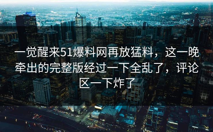一觉醒来51爆料网再放猛料，这一晚牵出的完整版经过一下全乱了，评论区一下炸了
