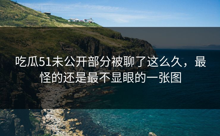 吃瓜51未公开部分被聊了这么久，最怪的还是最不显眼的一张图