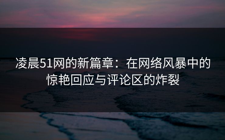 凌晨51网的新篇章：在网络风暴中的惊艳回应与评论区的炸裂