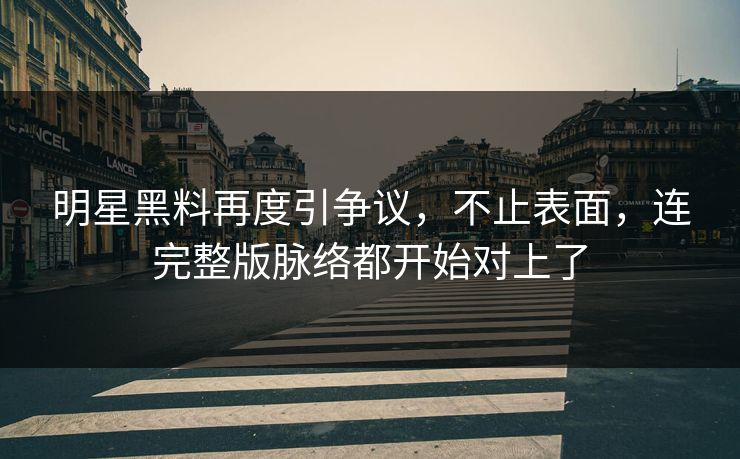 明星黑料再度引争议，不止表面，连完整版脉络都开始对上了