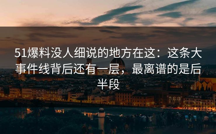 51爆料没人细说的地方在这：这条大事件线背后还有一层，最离谱的是后半段