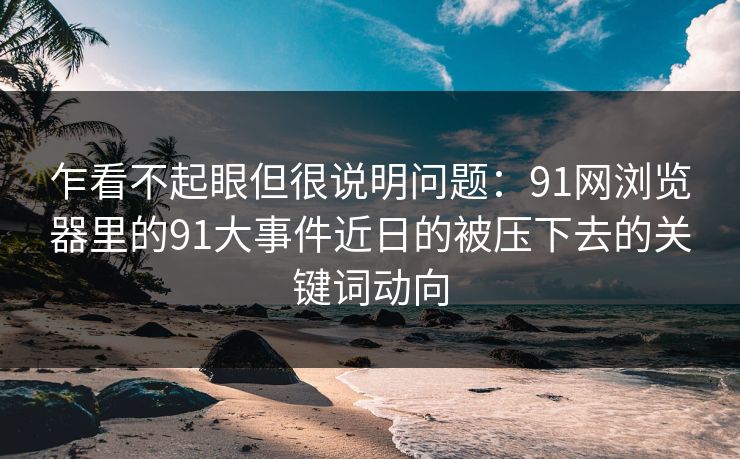 乍看不起眼但很说明问题：91网浏览器里的91大事件近日的被压下去的关键词动向