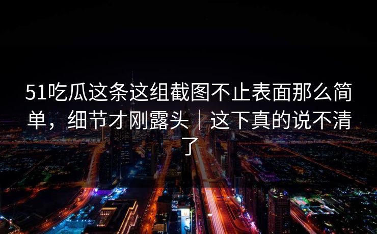 51吃瓜这条这组截图不止表面那么简单，细节才刚露头｜这下真的说不清了