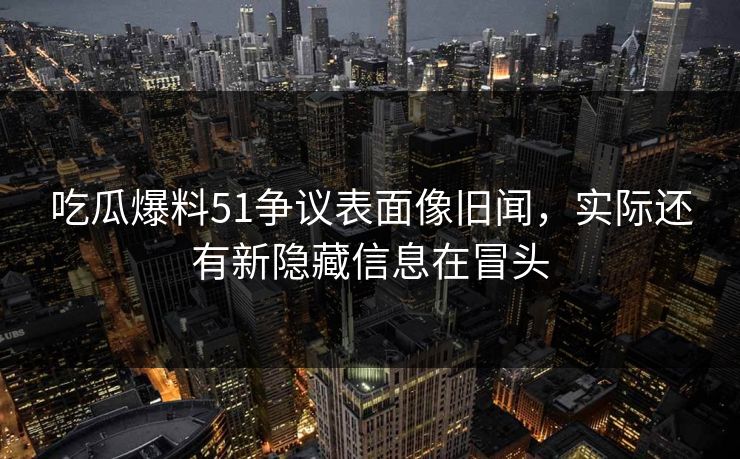 吃瓜爆料51争议表面像旧闻，实际还有新隐藏信息在冒头