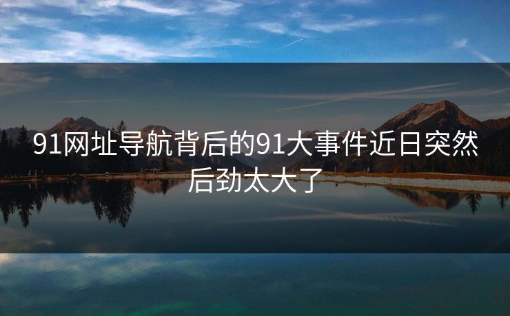 91网址导航背后的91大事件近日突然后劲太大了