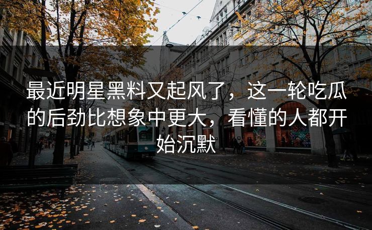 最近明星黑料又起风了，这一轮吃瓜的后劲比想象中更大，看懂的人都开始沉默