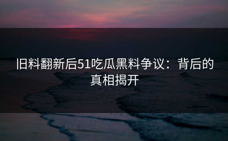 旧料翻新后51吃瓜黑料争议：背后的真相揭开
