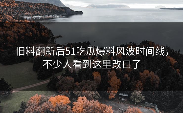 旧料翻新后51吃瓜爆料风波时间线，不少人看到这里改口了