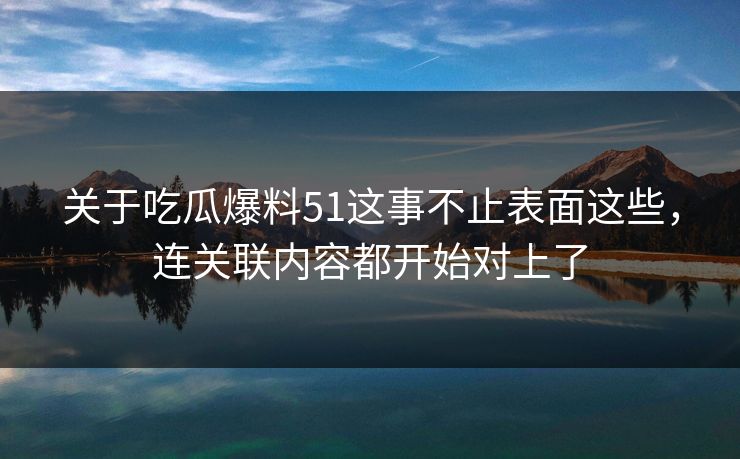 关于吃瓜爆料51这事不止表面这些，连关联内容都开始对上了