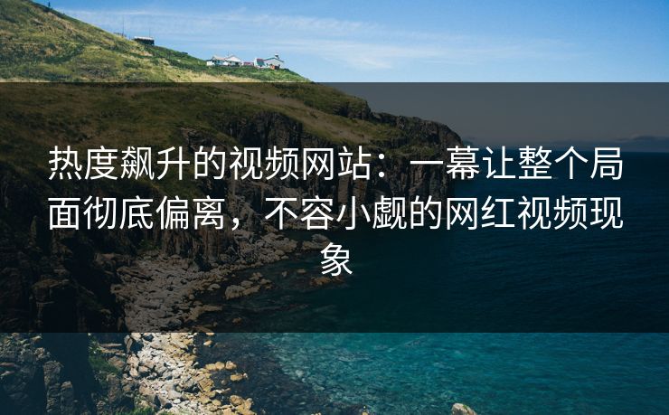 热度飙升的视频网站：一幕让整个局面彻底偏离，不容小觑的网红视频现象
