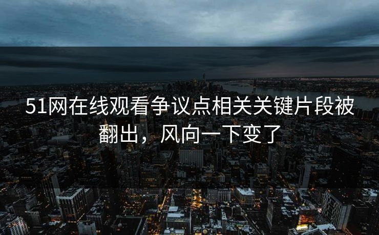 51网在线观看争议点相关关键片段被翻出，风向一下变了