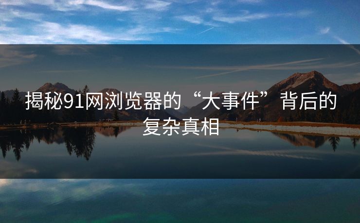 详细阅读:揭秘91网浏览器的“大事件”背后的复杂真相 揭秘91网浏览器的“大事件”背后的复杂真相