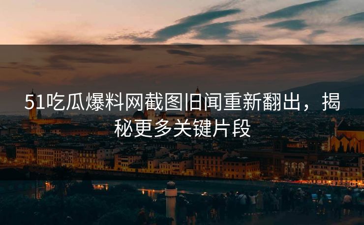 51吃瓜爆料网截图旧闻重新翻出，揭秘更多关键片段