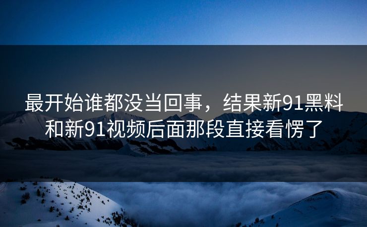 最开始谁都没当回事，结果新91黑料和新91视频后面那段直接看愣了