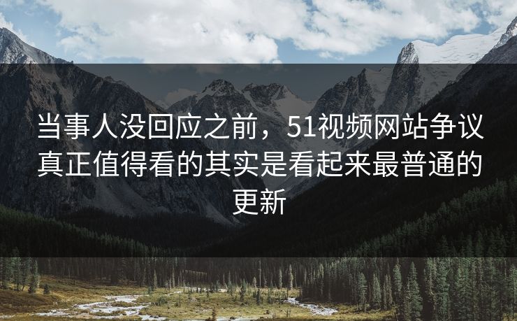 当事人没回应之前,51视频网站争议真正值得看的其实是看起来最普通的更新