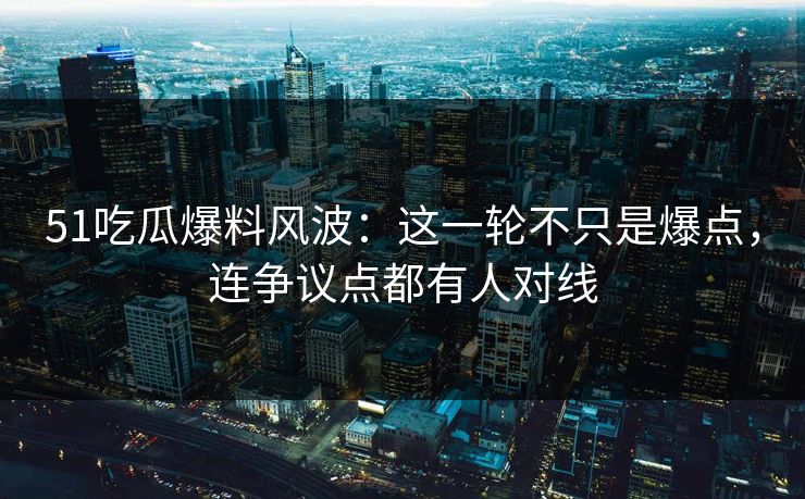 51吃瓜爆料风波:这一轮不只是爆点,连争议点都有人对线
