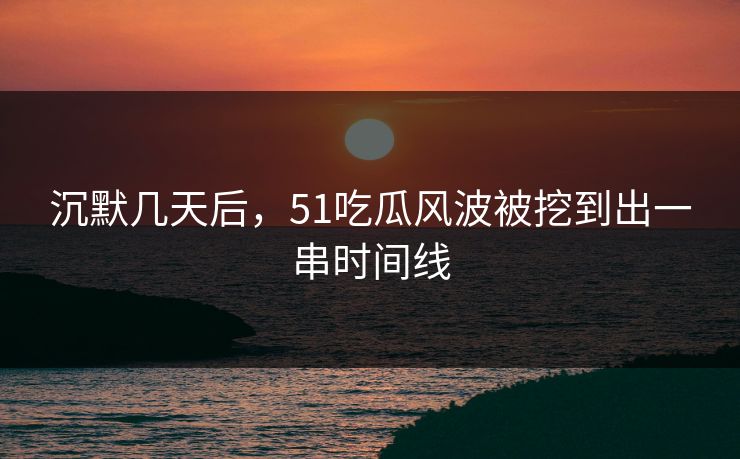 沉默几天后，51吃瓜风波被挖到出一串时间线