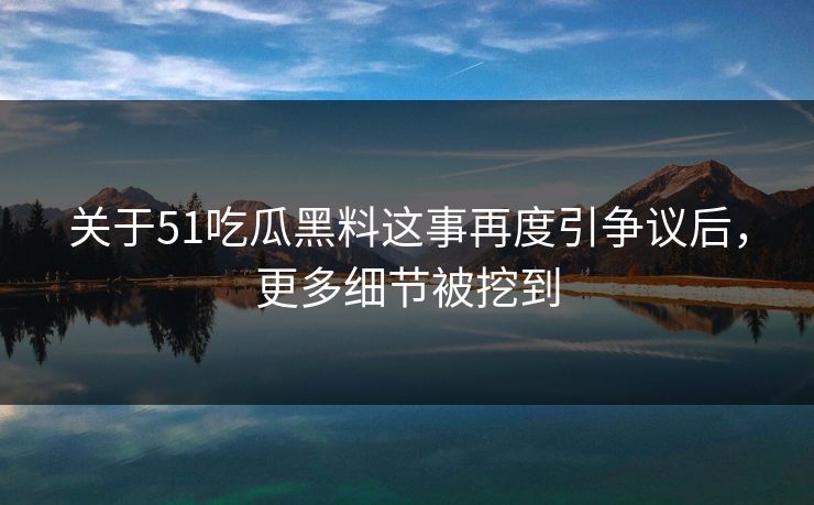 关于51吃瓜黑料这事再度引争议后，更多细节被挖到