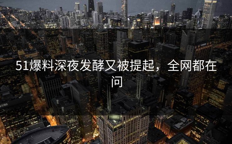 51爆料深夜发酵又被提起，全网都在问