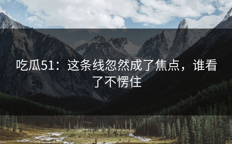 吃瓜51：这条线忽然成了焦点，谁看了不愣住