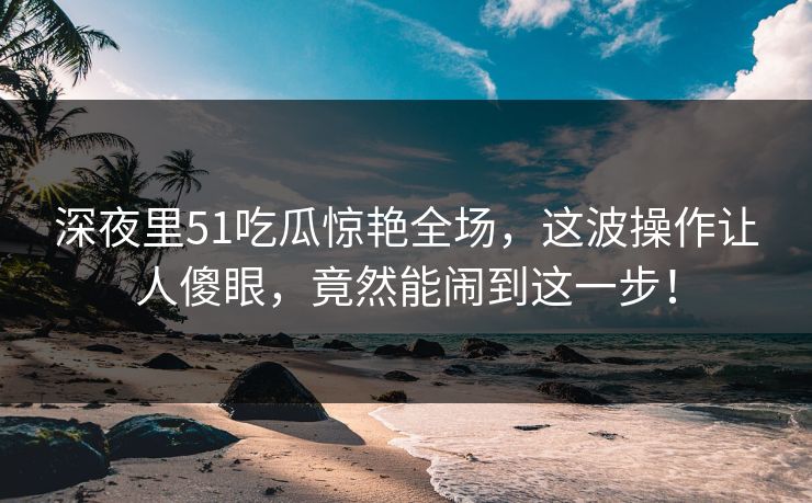 深夜里51吃瓜惊艳全场，这波操作让人傻眼，竟然能闹到这一步！