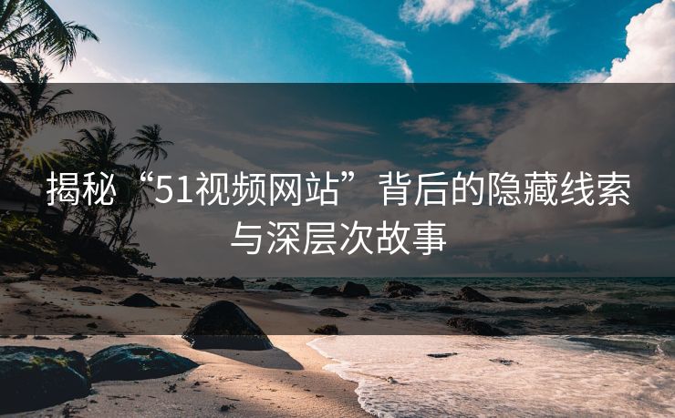 揭秘“51视频网站”背后的隐藏线索与深层次故事