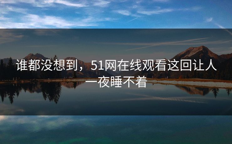 谁都没想到，51网在线观看这回让人一夜睡不着
