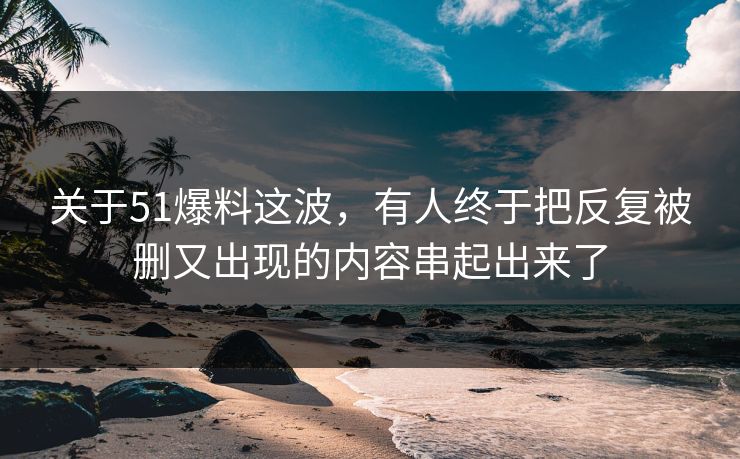 关于51爆料这波，有人终于把反复被删又出现的内容串起出来了